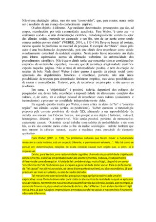 Não é uma elucidação crítica, mas sim uma “cosmovisão”, que, para o autor, nunca pode
ser o resultado de um avanço do conhecimento empírico.
O saber objetivo é diferente. Age mediante determinados pressupostos que são, ad
corpus, reconhecidos por toda a comunidade acadêmica. Para Weber, “é certo que – e
continuará a sê-lo – se uma demonstração científica, metodologicamente correta no setor
das ciências sociais, pretende ter alcançado o seu fim, tem de ser aceita como sendo
correta também por um chinês” (WEBER, 2001, p. 113-114). Deve-se buscar tal postura,
mesmo quando há problemas no material da pesquisa. O exemplo do “chinês” citado pelo
autor é uma boa ilustração do pretendido, pois este chinês deve reconhecer como válido
o ordenamento conceitual da realidade empírica. Neste ponto faz-se necessário um alerta
para leituras equivocadas acerca da afirmação weberiana da universalidade dos
procedimentos científicos. Não é que o chinês tenha que concordar com as considerações
empíricas de um trabalho específico, mas sim, que ele reconheça a legitimidade científica
exposta naquelas páginas. Não se trata de universalidade positiva e nem da criação de
receitas de bolo. Nada disso! Weber é claro quanto à questão da ciência social como
apreensão das singularidades históricas e reconhece, portanto, não uma única
possibilidade de resposta para determinado fenômeno empírico, mas várias possibilidades
de causas e conseqüências. Trata-se, pois, de reconhecer os princípios e não apenas os
resultados.
Em suma, a “objetividade” é possível, todavia, dependerá dos esforços do
pesquisador em, de um lado, reconhecer a impossibilidade de afastamento completo dos
valores, e, de outro, ter o esforço pessoal de reconhecer esses valores (conscientes e
inconscientes) e procurar ver a realidade independentemente deles.
Na segunda questão trazida por Weber, o autor crítica às ideias de “lei” e “conexão
regular” nas ciências sociais (crítica ao positivismo). Weber questiona a metodologia
proposta pela corrente positivista do século XIX, afirmando a sua impossibilidade de
atender aos anseios das Ciências Sociais, isso porque o seu objeto é histórico, mutável,
heterogêneo, dinâmico e imprevisível. Não sendo passível, portanto, de mensurações
exatamente causais. O cientista social trabalha com padrões de probabilidades e não com
leis, as leis são somente meios e não os fins da análise sociológica. Admite também que
nem mesmo às ciências naturais, exceto a mecânica pura, prescinde do elemento
qualitativo.
Para Weber (2001, p. 133), “os problemas culturais que fazem mover a humanidade
renascem a cada instante, sob um aspecto diferente, e permanecem variáveis...”. Não há como se
pensar em determinações, relações de exata conexão causal num objeto que, a priori, já é
imprevisível.
Existe,paraWeber,umaracionalidade cognitivachamadade possibilidade objetivado
conhecimento,expressaemprobabilidadesde acontecimentos.Todavia,é radicalmente
diferente de conexãoregular. A ideiade lei tambémé algomuitofrágil,jáque háum certo
“encobrimento”de fenômenosque escapamageneralidade dalei social. Paraosdefensores
da “lei causal”nas ciênciassociais,oscasosdiscrepantes(outliers),ousãosecundários,jáque
precisamsermaisestudados,ousãodeixadosde lado.
Tal mecanismooperacionaldaspesquisasnegaaprópriaessênciade umalei
explicativa:asua fórmuladeve valerparatodososelementosdarealidade naqual se aplicaos
seusprincípios.Nemmesmonasáreasmaisquantificáveisdasciênciassociais,porexemplo,o
comérciofinanceiro,é possívelaelaboraçãode leis,alertaWeber.Éumaideiatambémfrágil
nessaárea,já que há ações imprevisíveisemtodasasesferassociaise nocomérciofinanceiro
não seriadiferente.
 