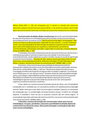 Reforça Weber (2001, p. 129), por conseguinte, que: “o número e a natureza das causas que
determinam qualquer acontecimento são sempre infinitos, e não existe nas próprias coisas critério
algum que permita escolher dentre elas uma fração que possa entrar isoladamente em consideração”
Na terceira parte do debate,Weberreconhece que nãoexiste umatotal objetividade
da vidacultural que possaser empregadapelaanálisecientífica.Sempre háoelementoda
parcialidade presente nasanálisessociais.Nãohácomo eliminaralguns“pressupostos”.Não
existe umaanálise científicatotalmente‘objetivada’davida cultural [...],oudos‘fenômenos
sociais’,que sejaindependente de determinadasperspectivasespeciaise parciais,graçasàs
quaisestasmanifestaçõespossamser,explicitaouimplicitamente,consciente ou
inconscientemente,selecionadas,analisadase organizadasnaexposição,enquantoobjetode
pesquisa(WEBER,2001, p. 124).
É retomadaa discussãoarespeitodosjuízosde valorpara lembrarque não há como o
indivíduopesquisadorse isolardomundoemque estáimbuído.O cientistasocial é,
concomitantemente,sujeitoe objetode suapráxiscientífica.Estudaummundode significados
no qual ele mesmofazparte. “Osjuízos de valor,aquelesmesmoque jádiscutimosnoinício
deste texto,mesmoafastadosdaanálise,aindanosincomodam.Porquê?Naspalavrasde
Weber,o próprio“conceitode culturaé um conceitode valor”(WEBER, 2001, p.127).
Entretanto,o fatoconcretodestaimpossibilidade de afastamentototal dos
pressupostossubjetivosdaanálise social nãoimpossibilitaumaanálise objetivadae válidada
vidacultural.LembraWeber(2001, p. 133) que “não devemosdeduzirde tudoissoque a
investigaçãocientíficocultural apenasconseguiriaobterresultados‘subjetivos’,nosentidode
seremválidosparauns,mas nãopara outros”.Destarte,diante de todaestaproblematização
prévia,comochegara objetividadedoconhecimentonasciênciasdacultura?A respostade
Max Weberse fundamentanaconstrução dotipoideal (outipopuro) comorecurso
metodológicocapazde se esquivardasciladasdojuízode valore dos “pressupostos”
subjetivosnaanálise davidasócio-econômica.
O tipo ideal é um conceito racional construído através de ideias, com a finalidade de
comparação com a realidade que, em sua essência, já difere em substância desta elaboração
racional. Weber alerta que o tipo ideal nunca será igual a realidade. É apenas um instrumento
de comparação que, na complexidade do tecido histórico-cultural, irá diferir em múltiplos
aspectos. A realidade é maior do que os conceitos. Conceito não tem efeito mágico! “A
construçãode tiposideaisabstratosnãointeressacomofim, masúnicae exclusivamente como
meio de conhecimento” (WEBER, 2001, p. 139).
É discutida a estrutura da formação dos conceitostípico-ideaiscomorecursos
metodológicos,nosquais, para Weber,expressama possibilidade davalidade objetivado
conhecimentonas ciênciasda cultura. Nesse pontoele propõe a construção do tipo ideal
como recurso metodológico.
 