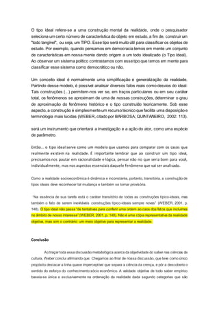 O tipo ideal refere-se a uma construção mental da realidade, onde o pesquisador
seleciona um certo número de característicado objeto em estudo, a fim de, construir um
"todo tangível", ou seja, um TIPO. Esse tipo será muito útil para classificar os objetos de
estudo. Por exemplo, quando pensamos em democracia temos em mente um conjunto
de características em nossa mente dando origem a um todo idealizado (o Tipo Ideal).
Ao observar um sistema político contrastamos com esse tipo que temos em mente para
classificar esse sistema como democrático ou não.
Um conceito ideal é normalmente uma simplificação e generalização da realidade.
Partindo desse modelo, é possível analisar diversos fatos reais como desvios do ideal:
Tais construções (...) permitem-nos ver se, em traços particulares ou em seu caráter
total, os fenômenos se aproximam de uma de nossas construções, determinar o grau
de aproximação do fenômeno histórico e o tipo construído teoricamente. Sob esse
aspecto, a construção é simplesmente um recurso técnico que facilita uma disposição e
terminologia mais lúcidas (WEBER, citado por BARBOSA; QUINTANEIRO, 2002: 113).
será um instrumento que orientará a investigação e a ação do ator, como uma espécie
de parâmetro.
Então... o tipo ideal serve como um modelo que usamos para comparar com os casos que
realmente existem na realidade. É importante lembrar que ao construir um tipo ideal,
precisamos nos pautar em racionalidade e lógica, pensar não no que seria bom para você,
individualmente, mas nos aspectos essenciais daquele fenômeno que vai ser analisado.
Como a realidade socioeconômica é dinâmica e inconstante, portanto, transitória, a construção de
tipos ideais deve reconhecer tal mudança e também se tornar provisória.
“Na essência de sua tarefa está o caráter transitório de todas as construções típico-ideais, mas
também o fato de serem inevitáveis construções típico-ideais sempre novas” (WEBER, 2001, p.
148). O tipo ideal não passa “de tentativas para conferir uma ordem ao caos dos fatos que incluímos
no âmbito de nosso interesse” (WEBER, 2001, p. 148). Não é uma cópia representativa da realidade
objetiva, mas sim o contrário: um meio objetivo para representar a realidade.
Conclusão
Ao traçar toda essa discussão metodológica acerca da objetividade do saber nas ciências da
cultura, Weber conclui afirmando que: Chegamos ao final de nossa discussão, que teve como único
propósito destacar a linha quase imperceptível que separa a ciência da crença, e pôr a descoberto o
sentido do esforço do conhecimento sócio econômico. A validade objetiva de todo saber empírico
baseia-se única e exclusivamente na ordenação da realidade dada segundo categorias que são
 