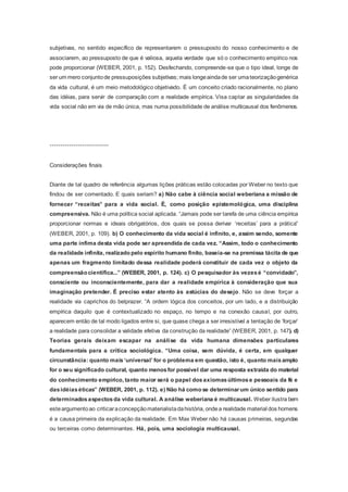 subjetivas, no sentido específico de representarem o pressuposto do nosso conhecimento e de
associarem, ao pressuposto de que é valiosa, aquela verdade que só o conhecimento empírico nos
pode proporcionar (WEBER, 2001, p. 152). Desfechando, compreende-se que o tipo ideal, longe de
ser um mero conjuntode pressuposições subjetivas; mais longeaindade ser umateorizaçãogenérica
da vida cultural, é um meio metodológico objetivado. É um conceito criado racionalmente, no plano
das idéias, para servir de comparação com a realidade empírica. Visa captar as singularidades da
vida social não em via de mão única, mas numa possibilidade de análise multicausal dos fenômenos.
---------------------------
Considerações finais
Diante de tal quadro de referência algumas lições práticas estão colocadas por Weber no texto que
findou de ser comentado. E quais seriam? a) Não cabe à ciência social weberiana a missão de
fornecer “receitas” para a vida social. É, como posição epistemológica, uma disciplina
compreensiva. Não é uma política social aplicada. “Jamais pode ser tarefa de uma ciência empírica
proporcionar normas e ideais obrigatórios, dos quais se possa derivar ‘receitas’ para a prática”
(WEBER, 2001, p. 109). b) O conhecimento da vida social é infinito, e, assim sendo, somente
uma parte ínfima desta vida pode ser apreendida de cada vez. “Assim, todo o conhecimento
da realidade infinita, realizado pelo espírito humano finito, baseia-se na premissa tácita de que
apenas um fragmento limitado dessa realidade poderá constituir de cada vez o objeto da
compreensão científica...” (WEBER, 2001, p. 124). c) O pesquisador às vezesé “convidado”,
consciente ou inconscientemente, para dar a realidade empírica à consideração que sua
imaginação pretender. É preciso estar atento às astúcias do desejo. Não se deve forçar a
realidade via caprichos do belprazer. “A ordem lógica dos conceitos, por um lado, e a distribuição
empírica daquilo que é contextualizado no espaço, no tempo e na conexão causal, por outro,
aparecem então de tal modo ligados entre si, que quase chega a ser irresistível a tentação de ‘forçar’
a realidade para consolidar a validade efetiva da construção da realidade” (WEBER, 2001, p. 147). d)
Teorias gerais deixam escapar na análise da vida humana dimensões particulares
fundamentais para a crítica sociológica. “Uma coisa, sem dúvida, é certa, em qualquer
circunstância: quanto mais‘universal’ for o problema em questão, isto é, quanto maisamplo
for o seu significado cultural, quanto menosfor possível dar uma resposta extraída do material
do conhecimento empírico, tanto maior será o papel dosaxiomasúltimose pessoais da fé e
dasidéiaséticas” (WEBER, 2001, p. 112). e) Não há como se determinarum único sentido para
determinadosaspectosda vida cultural. A análise weberiana é multicausal. Weber ilustra bem
esteargumentoao criticaraconcepçãomaterialistadahistória, ondea realidade material dos homens
é a causa primeira da explicação da realidade. Em Max Weber não há causas primeiras, segundas
ou terceiras como determinantes. Há, pois, uma sociologia multicausal.
 