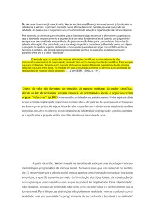 No decorrer do ensaio já mencionado, Weber esclarece a diferença entre os termos juízo de valor e
referência a valores: o primeiro consiste numa afirmação moral, opinião pessoal que pode ser
refutada, ao passo que o segundo é um procedimento de seleção e organização da ciência objetiva.
Por exemplo, o cientista que considera que a liberdade é algo essencial e afirma em sua pesquisa,
que a liberdade de pensamento e expressão é um valor fundamental está fazendo um julgamento
em que sua personalidade se manifesta. As pessoas estão livres para concordar ou discordar da
referida afirmação. Por outro lado, se o sociólogo da política considerar a liberdade como um objeto
a respeito do qual os sujeitos debaterão, como aquilo que estava em jogo nos conflitos entre os
homens e partidos, ele estará explorando a realidade política do passado, estabelecendo um
paralelo entre ela e o valor “liberdade”.
É verdade que, no setor das nossas atividades científicas, continuadamente são
introduzidos elementos da cosmovisão pessoal, bem como na argumentação científica. Eles sempre
causam problemas, fazendo com que nós atribuamos pesos diferentes na elaboração de simples
relações causais entre fatos, na medida em que o resultado aumenta ou diminui a possibilidade de
realizações de nossas ideais pessoais. […]” (WEBER, 1999a, p. 111).
“Juízos de valor não deveriam ser extraídos de maneira nenhuma da analise científica,
devido ao fato de derivarem, em uma instância de determinados ideais, e de por isso terem
origens “subjetivas” (p.109) Nesse sentido, ao defender seu posicionamento, Weber rejeitará a ideia
de que a ciência empírica pode proporcionar normas e ideais obrigatórios, das quais possam ser transposta
em formas para a prática.Ou seja,os Juízos de v alor – oque deve ser – nãodevem ser extraídos das análises
cientificas, isso, deve-se aofatode quesãooriginárias da subjetividade dopesquisador.Com isso, questiona-
se o significado e a proposta crítica científica dos ideais e dos Juízos de v alor.
A partir de então, Weber investe na tentativa de esboçar uma abordagem teórico-
metodológica programática da ciência social. Tentativa essa que vai caminhar no sentido
de: (I) reconhecer que a ciência social produz apenas uma ordenação conceitual dos dados
empíricos, e que (II) somente por meio da formulação dos tipos ideais, da construção de
abstrações que unem sentidos reais, é que se poderá ter objetividade. Essa ‘objetividade’,
não obstante, precisa ser entendida não como uma característica do conhecimento que o
tornaria real. Para Weber, as abstrações não podem ser realidade, nem se confundir com a
realidade, uma vez que existe “o perigo iminente de se confundir o tipo ideal e a realidade”
 
