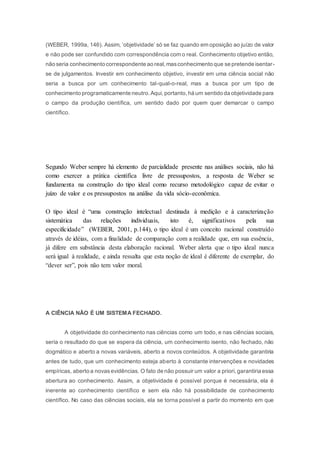(WEBER, 1999a, 146). Assim, ‘objetividade’ só se faz quando em oposição ao juízo de valor
e não pode ser confundido com correspondência com o real. Conhecimento objetivo então,
não seria conhecimento correspondente ao real,masconhecimento que se pretende isentar-
se de julgamentos. Investir em conhecimento objetivo, investir em uma ciência social não
seria a busca por um conhecimento tal-qual-o-real, mas a busca por um tipo de
conhecimento programaticamente neutro.Aqui,portanto,há um sentido da objetividade para
o campo da produção científica, um sentido dado por quem quer demarcar o campo
científico.
Segundo Weber sempre há elemento de parcialidade presente nas análises sociais, não há
como exercer a prática cientifica livre de pressupostos, a resposta de Weber se
fundamenta na construção do tipo ideal como recurso metodológico capaz de evitar o
juízo de valor e os pressupostos na análise da vida sócio-econômica.
O tipo ideal é “uma construção intelectual destinada à medição e à caracterização
sistemática das relações individuais, isto é, significativos pela sua
especificidade” (WEBER, 2001, p.144), o tipo ideal é um conceito racional construído
através de idéias, com a finalidade de comparação com a realidade que, em sua essência,
já difere em substância desta elaboração racional. Weber alerta que o tipo ideal nunca
será igual à realidade, e ainda ressalta que esta noção de ideal é diferente de exemplar, do
“dever ser”, pois não tem valor moral.
A CIÊNCIA NÃO É UM SISTEMA FECHADO.
A objetividade do conhecimento nas ciências como um todo, e nas ciências sociais,
seria o resultado do que se espera da ciência, um conhecimento isento, não fechado, não
dogmático e aberto a novas variáveis, aberto a novos conteúdos. A objetividade garantiria
antes de tudo, que um conhecimento esteja aberto à constante intervenções e novidades
empíricas, aberto a novasevidências. O fato de não possuir um valor a priori,garantiria essa
abertura ao conhecimento. Assim, a objetividade é possível porque é necessária, ela é
inerente ao conhecimento científico e sem ela não há possibilidade de conhecimento
científico. No caso das ciências sociais, ela se torna possível a partir do momento em que
 
