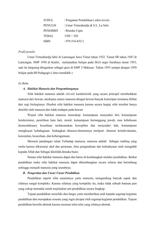 JUDUL : Pengantar Pendidikan ( edisi revisi)
PENULIS : Umar Tirtarahardja & S.L. La Sulo
PENERBIT : Rimeka Cipta
TEBAL :VIII + 320
ISBN : 979-518-832-1
Profil penulis
Umar Tirtarahardja lahir di Lamongan Jawa Timur tahun 1932. Tamat SR tahun 1947 di
Lamongan. SMP 1950 di Kediri, melanjutkan belajar pada SGA negri Surabaya tamat 1953,
saat itu langsung ditugaskan sebagai guru di SMP 2 Makasar. Tahun 1955 sampai dengan 1958
belajar pada BI Pedagogis ( ilmu mendidik )
Isi Buku
A. Hakikat Manusia dan Pengembanganya
Sifat hakikat manusia adalah ciri-ciri karakteristik yang secara prinsipil membedakan
manusia dari hewan, meskipun antara manusia dengan hewan banyak kemiripan terutama dilihat
dari segi biologisnya. Disebut sifat hakikat manusia karena secara haqiqi sifat tersebut hanya
dimiliki oleh manusia dan tidak terdapat pada hewan
Wujud sifat hakikat manusia mencakup: kemampuan menyadari diri, kemampuan
bereksistensi, pemilikan kata hati, moral, kemampuan bertanggung jawab, rasa kebebasan
(kemerdekaan), kesediaan melaksanakan kewajiban dan menyadari hak, kemampuan
menghayati kebahagiaan. Sedangkan dimensi-dimensinya meliputi: dimensi keindividualan,
kesosialan, kesusilaan, dan keberagamaan.
Menurut pandangan islam Terhadap manusia, manusia adalah Sebagai mahluq yang
mulia karena dikaruniai akal dan perasaan, ilmu pengetahuan dan kebudayaan utuh mengabdi
kepada Allah dan Sebagai kholifah dimuka bumi.
Semua sifat hakikat manusia dapat dan harus di kembangkan melalui pendidikan. Berkat
pendidikan maka sifat hakikat manusia dapat dikembangkan secara selaras dan berimbang
sehingga menjadi manusia yang seutuhnya.
B. Pengertian dan Unsur Unsur Pendidikan
Pendidikan seperti sifat sasarannya yaitu manusia, mengandung banyak aspek dan
sifatnya sangat kompleks. Karena sifatnya yang kompleks itu, maka tidak sebuah batasan pun
yang cukup memadai untuk mejelaskan arti pendidikan secara lengkap.
Tujuan pendidikan memiliki dua fungsi yaitu memberikan arah kepada segenap kegiatan
pendidikan dan merupakan sesuatu yang ingin dicapai oleh segenap kegiatan pendidikan. Tujuan
pendidikan bersifat abstrak karena memuat nilai-nilai yang sifatnya abstrak.
 