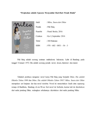 “Perpisahan adalah Upacara Menyambut Hari-Hari Penuh Rindu”
Judul : Milea, Suara dari Dilan
Penulis : Pidi Baiq
Penerbit : Pastel Books, 2016
Cetakan : Ke-3, September 2016
Tebal : 360 Halaman
ISBN : 978 – 602 – 0851 – 56 – 3
Pidi Baiq adalah seorang seniman multitalenta Indonesia. Lahir di Bandung pada
tanggal 8 Januari 1972. Dia adalah seorang penulis novel, dosen, ilustrator dan musisi
Tahukah pembaca mengenai novel karya Pidi Baiq yang berjudul Dilan, Dia adalah
Dilanku Tahun 1990 dan Dilan, Dia adalah Dilanku Tahun 1991? Milea, Suara dari Dilan
merupakan seri lanjutan dar dua novel tersebut. Novel ini menceritakan kisah cinta sepasang
remaja di Buahbatu, Bandung di era 90-an. Seri novel ini berbeda, karena kali ini diceritakan
dari sudut pandang Dilan, sedangkan sebelumnya diceritakan dari sudut pandang Milea.
 