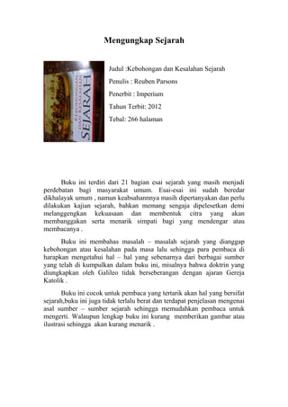 Mengungkap Sejarah
Judul :Kebohongan dan Kesalahan Sejarah
Penulis : Reuben Parsons
Penerbit : Imperium
Tahun Terbit: 2012
Tebal: 266 halaman

Buku ini terdiri dari 21 bagian esai sejarah yang masih menjadi
perdebatan bagi masyarakat umum. Esai-esai ini sudah beredar
dikhalayak umum , namun keabsahannnya masih dipertanyakan dan perlu
dilakukan kajian sejarah, bahkan memang sengaja dipelesetkan demi
melanggengkan kekuasaan dan membentuk citra yang akan
membanggakan serta menarik simpati bagi yang mendengar atau
membacanya .
Buku ini membahas masalah – masalah sejarah yang dianggap
kebohongan atau kesalahan pada masa lalu sehingga para pembaca di
harapkan mengetahui hal – hal yang sebenarnya dari berbagai sumber
yang telah di kumpulkan dalam buku ini, misalnya bahwa doktrin yang
diungkapkan oleh Galileo tidak berseberangan dengan ajaran Gereja
Katolik .
Buku ini cocok untuk pembaca yang tertarik akan hal yang bersifat
sejarah,buku ini juga tidak terlalu berat dan terdapat penjelasan mengenai
asal sumber – sumber sejarah sehingga memudahkan pembaca untuk
mengerti. Walaupun lengkap buku ini kurang memberikan gambar atau
ilustrasi sehingga akan kurang menarik .

 