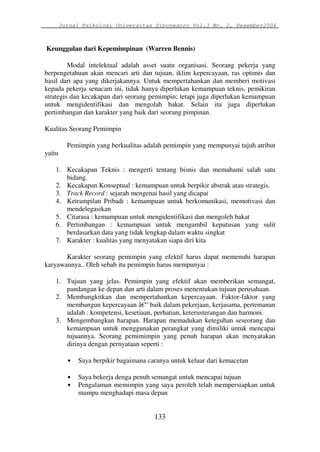 Jurnal Psikologi Universitas Diponegoro Vol.3 No. 2, Desember2006 
Keunggulan dari Kepemimpinan (Warren Bennis) 
Modal intelektual adalah asset suatu organisasi. Seorang pekerja yang 
berpengetahuan akan mencari arti dan tujuan, iklim kepercayaan, ras optimis dan 
hasil dari apa yang dikerjakannya. Untuk mempertahankan dan memberi motivasi 
kepada pekerja senacam ini, tidak hanya diperlukan kemampuan teknis, pemikiran 
strategis dan kecakapan dari seorang pemimpin; tetapi juga diperlukan kemampuan 
untuk mengidentifikasi dan mengolah bakat. Selain itu juga diperlukan 
pertimbangan dan karakter yang baik dari seorang pimpinan. 
133 
Kualitas Seorang Pemimpin 
Pemimpin yang berkualitas adalah pemimpin yang mempunyai tujuh atribut 
yaitu 
1. Kecakapan Teknis : mengerti tentang bisnis dan memahami salah satu 
bidang. 
2. Kecakapan Konseptual : kemampuan untuk berpikir abstrak atau strategis. 
3. Track Record : sejarah mengenai hasil yang dicapai 
4. Ketrampilan Pribadi : kemampuan untuk berkomunikasi, memotivasi dan 
mendelegasikan 
5. Citarasa : kemampuan untuk mengidentifikasi dan mengoleh bakat 
6. Pertimbangan : kemampuan untuk mengambil keputusan yang sulit 
berdasarkan data yang tidak lengkap dalam waktu singkat 
7. Karakter : kualitas yang menyatakan siapa diri kita 
Karakter seorang pemimpin yang efektif harus dapat memenuhi harapan 
karyawannya.. Oleh sebab itu pemimpin harus mempunyai : 
1. Tujuan yang jelas. Pemimpin yang efektif akan memberikan semangat, 
pandangan ke depan dan arti dalam proses menentukan tujuan perusahaan. 
2. Membangkitkan dan mempertahankan kepercayaan. Faktor-faktor yang 
membangun kepercayaan â€“ baik dalam pekerjaan, kerjasama, pertemanan 
adalah : kompetensi, kesetiaan, perhatian, keterusterangan dan harmoni. 
3. Mengembangkan harapan. Harapan memadukan keteguhan seseorang dan 
kemampuan untuk menggunakan perangkat yang dimiliki untuk mencapai 
tujuannya. Seorang pemimimpin yang penuh harapan akan menyatakan 
dirinya dengan pernyataan seperti : 
• Saya berpikir bagaimana caranya untuk keluar dari kemacetan 
• Saya bekerja denga penuh semangat untuk mencapai tujuan 
• Pengalaman memimpin yang saya peroleh telah mempersiapkan untuk 
mampu menghadapi masa depan 
 