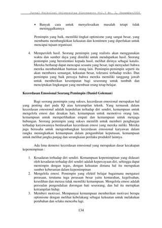 Jurnal Psikologi Universitas Diponegoro Vol.3 No. 2, Desember2006 
• Banyak cara untuk menyelesaikan masalah tetapi tidak 
134 
meninggalkannya 
Pemimpin yang baik, memiliki tingkat optimisme yang sangat besar, yang 
membantu membangkitkan kekuatan dan komitmen yang diperlukan untuk 
mencapai tujuan organisasi 
4. Memperoleh hasil. Seorang pemimpin yang realistis akan menggunakan 
waktu dan sumber daya yang dimiliki untuk mendapatkan hasil. Seorang 
pemimpin yang berorientasi kepada hasil, melihat dirinya sebagai katalis. 
Mereka berharap dapat mencapai sesuatu yang besar, tapi menyadari bahwa 
mereka membutuhkan bantuan orang lain. Pemimpin-pemimpin seperti itu 
akan membawa semangat, kekuatan besar, toleransi terhadap resiko. Dan 
pemimpin yang baik percaya bahwa mereka memiliki tanggung jawab 
untuk memberikan kesempatan bagi seseorang untuk tumbuh dan 
menciptakan lingkungan yang membuat orang tetap belajar. 
Kecerdasan Emosional Seorang Pemimpin (Daniel Goleman) 
Bagi seorang pemimpin yang sukses, kecerdasan emosional merupakan hal 
yang penting dari pada IQ atau ketrampilan teknik. Yang termasuk dalam 
kecerdasan emosional adalah kepedulian terhadap diri sendiri, kemampuan untuk 
mengelola emosi dan desakan hati, kemampuan untuk memotivsi orang lain, 
kemampuan untuk memperlihatkan empati dan kemampuan untuk menjaga 
hubungan. Seorang pemimpin yang sukses memilih untuk memberi penghargan 
terhadap karyawannya berdasarkan kecerdasan emosi yang mereka miliki. Mereka 
juga berusaha untuk mengembangkan kecerdasan emosional karyawan dalam 
rangka meningkatkan kemampuan dalam pengambilan keputusan, kemampuan 
untuk melihat jangka panjag dan serangkaian perilaku produktif lainnya. 
Ada lima demensi kecerdasan emosional yang merupakan dasar kecakapan 
kepemimpinan : 
1. Kesadaran terhadap diri sendiri. Kemampuan kepemimpinan yang didasari 
oleh kesadaran terhadap diri sendiri adalah kepercayaan diri, sehingga dapat 
memimpin dengan tegas, dengan kekuatan dimana hal itu merupakan 
sumber keberanian dalam kepemimpinan 
2. Mengelola emosi. Pemimpin yang efektif belajar bagaimana mengatasi 
perasaan, terutama tuga perasaan besar yaitu kemarahan, kegelisahan, 
kesedihan dan merasa tidak memiliki kemampuan. Mengelola emosi adalah 
persoalan pengendalian dorongan hati seseorang, dan hal itu merupkan 
ketrampilan hidup. 
3. Memberi motivasi. Mempunyai kemampuan memberikan motivasi berupa 
optimisme dengan melihat kebelakang sebagai kekuatan untuk melakukan 
perubahan dan selaku mencoba lagi. 
 