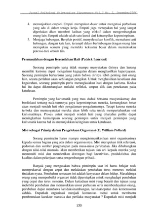 Jurnal Psikologi Universitas Diponegoro Vol.3 No. 2, Desember2006 
4. menunjukkan empati. Empati merupakan dasar untuk mengatasi perbedaan 
yang ada di dalam tenaga kerja. Empati juga merupakan hal yang sangat 
diperlukan dlam memberi latihan yang efektif dalam mengembangkan 
orang lain. Empati adalah salah satu kunci dari ketrampilan kepemimpinan. 
5. Menjaga hubungan. Berpikir positif, menyelesaikan konflik, memahami arti 
hubungan, dengan kata lain, terampil dalam berhubungan dengan orang lain 
merupakan sesuatu yang memiliki kekuatan besar dalam memaksakan 
potensi dari sebuah tim. 
Permasalahan dengan Kerendahan Hati (Patrick Lencioni) 
Seorang pemimpin yang tidak mampu menyatakan dirinya dan kurang 
memiliki karisma dapat mengalami kegagalan dalam menghasilkan kepercayaan. 
Seorang pemimpin berkarisma yang yakin bahwa dirinya lebih penting dari orang 
lain, secara perlahan akan kehilangan pengikut. Untuk menghasilkan kesetiaan dan 
kegairahan, seorang pemimpin perlu merangkaiakan hati dengan karisma. Kedua 
hal itu dapat dikembangkan melalui refleksi, umpan alik dan penekanan pada 
ketulusan. 
Pemimpin yang karismatik yang mau duduk bersama masyarakatnay dan 
berdiskusi tentang naik-turunnya gaya kepemimpinan mereka, kemungknan besar 
akan menjadi rendah hati oleh pengalaman-pengalamannya. Tetapi karena mereka 
terbuka dan memasyarakat mereka akan lebih suka untuk mempertahankan sisi 
karismatiknya. Proses untuk menjadi rendah hati yang diketahui public dapat 
meningkatkan kemampuan seorang pemimpin untuk menjadi pemimpin yang 
karismatik karena hal itu menunjukkan keinginan untuk ketulusan. 
Misi sebagai Prinsip dalam Pengelolaan Organisasi (C. William Pollard) 
Sorang pemimpin harus mampu mengkomunikasikan misi organisasinya 
kepada semua bagian yang ada dalam organisasinya. Misi merupakan titik referensi, 
pedoman dan sumber pengharapan pada masa-masa perubahan. Jika dihubungkan 
dengan nilai-nilai manusia, akan memberikan tujuan dan arti kepada mereka yang 
memenuhi misi dan memberikan dorongan bagi kreativitas, produktivitas dan 
kualitas dalam pekerjaan serta pengembangan pribadi. 
Banyak yang mengatakan bahwa pemimpin saat ini harus belajar ntuk 
memprakarsai dengan cepat dan melakukan perubahan terus menerus melalui 
tindakan nyata. Perubahan semacam ini adalah kenyataan dalam hidup. Masalahnya 
orang yang memperbaiki organiasi tidak dipersiapkan untuk menghadapi perubahan 
yang cepat dan terus menerus. Dalam ketiadaan misi yang berarti dan tujuan yang 
melebihi perubahan dan memasukkan unsur perhatian serta memberdayakan orang, 
perubahan dapat membawa ketidaksinambungan, ketidaktepatan dan kemerosotan 
akhlak. Dapatkah organisasi menjadi komunitas moral untuk membantu 
pembentukan karakter manusia dan perilaku masyarakat ? Dapatkah misi menjadi 
135 
 