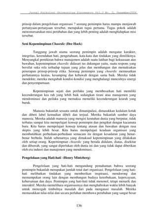 Jurnal Psikologi Universitas Diponegoro Vol.3 No. 2, Desember2006 
prinsip dalam pengelolaan organisasi ? seorang pemimpin harus mampu menjawab 
pertanyaan-pertanyaan tersebut, merupakan tugas pertama. Tugas pokok adalah 
menomorsatukan misi perubahan dan yang lebih penting adalah menghidupkan misi 
tersebut. 
Seni Kepemimpinan Chaordic (Dee Hock) 
Tanggung jawab utama seorang pemimpin adalah mengatur karakter, 
integritas, kerendahan hati, pengetahuan, kata-kata dan tindakan yang dimilikinya. 
Menyangkal pemikiran bahwa manajemen adalah suatu latihan bagi kekuasaan atas 
bawahan, kepemimpinan chaordic didasari tas dukungan yaitu, suatu respons yang 
bersifat suka rela terhadap tujuan yang jelas dan membangun dan memaksakan 
penerapan prinsip-prinsip etika. Seorang pemimpin yang choardic memusatkan 
perhatiannya keatas, kesamping dan kebawah dengan sama baik. Mereka tidak 
mendekte; mereka mengubah kondisi-kondisi yang menghalangi munculnya sinergi 
dan penyempurnaan. 
Kepemimpinan sejati dan perilaku yang membesarkan hati memiliki 
kecenderungan kea rah yang lebih baik sedangkan tirani atau manajemen yang 
mendominasi dan peilaku yang memaksa memeliki kecenderungan kearah yang 
buruk. 
Manusia bukanlah sesuatu untuk dimanipulasi, dimasukkan kedalam kotak 
dan diberi label kemudian dibeli dan terjual. Mereka bukanlah sumber daya 
manusia. Mereka adalah manusia yang mengisi keutuhan dunia yang berputar, tidak 
terbatas sampai kita mempelajari konsep pemimpin dan pengikut dengan kacamata 
baru. Kita harus mempelajari konsep tentang atasan dan bawahan dengan rasa 
skiptis yang lebih besar. Kita harus mempelajari keadaan organisasi yang 
membutuhkan perbedaan-perbedaan semacam itu dengan kesadaran yang benar-benar 
berbeda. Itulah sebenarnya yang dimaksud kepemimpinan yang dilakukan 
oleh setiap orang. Kepemimpnan choardic yang berada didalam, diatas, disekitar 
dan dibawah, yang sangat diperlukan oleh dunia ini dan yang tidak dapat diberikan 
oleh era indusri dan manajemen yang mendominasi. 
Pengelolaan yang Hati-hati (Henry Mintzberg) 
Pengelolaan yang hati-hati mengandung pemahaman bahwa seorang 
pemimpin bukanlah merupakan jumlah total dari organisasi. Pengelolaan yang hati-hati 
melibatkan tindakan yang memberikan inspiraasi, mendorong dan 
memampukan orang lain dengan membangun budaya keterbukaan, kepercayaan, 
kebersatuan dan daya. Pemimpin yang hati-hati tidak menonol, tetapi menarik dan 
interaktif. Mereka memelihara organisasinya dan menghabiskan waktu lebih banyak 
untuk mencegah timbulnya masalah dari pada mengatasi masalah. Mereka 
memasukkan nilai-nilai dan secara perlahan membawa perubahan yang sangat besar 
136 
 
