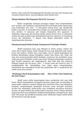 Jurnal Psikologi Universitas Diponegoro Vol.3 No. 2, Desember2006 
dimana semua orang ikut bertanggungjawab dan pada saat yang sama menjaga agar 
semuanya berjalan lancar, suatu peningkatan alami berjalan terus. 
Mempertahankan Misi Organisasi (David M. Lawrence) 
Dalam menghadapi tantangan persaingan dengan tetap mempertahankan 
misi sosialnya, ada 8 pelajaran yang diperoleh Kaiser Permante untuk organisasinya 
yang berdasarkan misi yaitu : 1) menerapkan prinsip bisnis agar memperoleh 
kondisi yang baik; 2) menurunkan biaya dengan cara meningkatkan kualitas secara 
terus menerus; 3) menyusun arah strategis berdasarkan misi organisasi; 4) 
melibatkan tenaga kerja dan bersikap terbuka terhada ide-ode baru; 5) meluruskan 
struktur dan jalur perintah untuk meningkatkan kegesitan organisasi: 6) mendorong 
inovasi dan fleksibilitas; 7) bekerja sama dengan pihak-pihak terkait; 8) 
mengintegrasikan pelayanan. 
Menutup Jurang Pemisah Strategi Antargenerasi (Christopher Barlett) 
Model manajemen lama yang dibangun di sekitar strategi, struktur dan 
sistem harus diganti dengan model manajemen baru yang didasarkan pada tujuan, 
proses dan manusia. Sumber daya yang langka saat ini adalah pengetahuan dan 
keahlian dibandingkan dengan kelangkaan sumber dana dimasa lalu. Salah satu 
tugas dari seorang pemimpin adalah mendekati, memotivasi dan memelihara orang-orang 
yang ingin melakukan sesuatu yang berarti. Daripada mendasarkan organisasi 
pada hierarki penugasan dan tanggungjawab, akan lebih baik bila organisasi 
dibangun dengan tiga inti proses, yaitu : 1) insiatif usaha dari bawah ke atas; 2) 
menghubungkan dan meningkatkan asset dalam upaya mengembangkan, 
menyebarkan dan menerapkan inisiatif dan pengetahuan, dan 3) memperbarui diri 
sendiri secara terus menerus. 
Membangun Merek Kepemimpinan Anda (Dave Ulrich, Norm Smallwood, 
dan Jack Zenger) 
Model umum atribut kepemimpinan hanya memberikan nilai yang tidak 
berarti. Merek kepemimpinan, keunggulan bersaing, terjadi pada saat pemimpin di 
setiap tingkat organisasi mengerti dengan jelas hasil-hasil utama yang diinginkan, 
kemudian mengembangkan pendekatan konsisten untuk mencapai hasil-hasil 
tersebut dan membangun atribut-atribut yang mendukung pencapaian hasil-hasil 
tersebut. Ini dapat berhasil jika atribut-atribut yang benar secara strategis dikaitkan 
dengan hasil-hasil yang diinginkan. Pelatihan kepemimpinan, penetapan kerja, input 
balik 360 derajat dan pemberian pelatihan harus difokuskan kepada atribut-atribut 
dan hasil-hasil yang ingin dicapai. 
137 
 