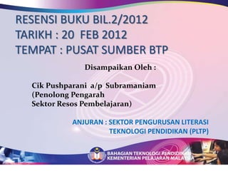 RESENSI BUKU BIL.2/2012
TARIKH : 20 FEB 2012
TEMPAT : PUSAT SUMBER BTP
              Disampaikan Oleh :

  Cik Pushparani a/p Subramaniam
  (Penolong Pengarah
  Sektor Resos Pembelajaran)

           ANJURAN : SEKTOR PENGURUSAN LITERASI
                     TEKNOLOGI PENDIDIKAN (PLTP)
 