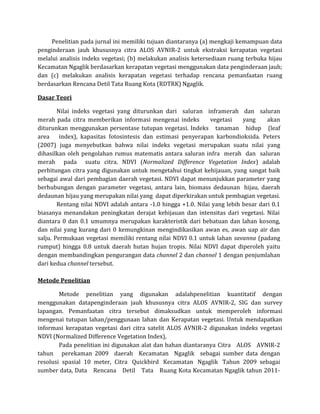 Penelitian pada jurnal ini memiliki tujuan diantaranya (a) mengkaji kemampuan data
penginderaan jauh khususnya citra ALOS AVNIR-2 untuk ekstraksi kerapatan vegetasi
melalui analisis indeks vegetasi; (b) melakukan analisis ketersediaan ruang terbuka hijau
Kecamatan Ngaglik berdasarkan kerapatan vegetasi menggunakan data penginderaan jauh;
dan (c) melakukan analisis kerapatan vegetasi terhadap rencana pemanfaatan ruang
berdasarkan Rencana Detil Tata Ruang Kota (RDTRK) Ngaglik.
Dasar Teori
Nilai indeks vegetasi yang diturunkan dari saluran inframerah dan saluran
merah pada citra memberikan informasi mengenai indeks vegetasi yang akan
diturunkan menggunakan persentase tutupan vegetasi. Indeks tanaman hidup (leaf
area index), kapasitas fotosintesis dan estimasi penyerapan karbondioksida. Peters
(2007) juga menyebutkan bahwa nilai indeks vegetasi merupakan suatu nilai yang
dihasilkan oleh pengolahan rumus matematis antara saluran infra merah dan saluran
merah pada suatu citra. NDVI (Normalized Difference Vegetation Index) adalah
perhitungan citra yang digunakan untuk mengetahui tingkat kehijauan, yang sangat baik
sebagai awal dari pembagian daerah vegetasi. NDVI dapat menunjukkan parameter yang
berhubungan dengan parameter vegetasi, antara lain, biomass dedaunan hijau, daerah
dedaunan hijau yang merupakan nilai yang dapat diperkirakan untuk pembagian vegetasi.
Rentang nilai NDVI adalah antara -1.0 hingga +1.0. Nilai yang lebih besar dari 0.1
biasanya menandakan peningkatan derajat kehijauan dan intensitas dari vegetasi. Nilai
diantara 0 dan 0.1 umumnya merupakan karakteristik dari bebatuan dan lahan kosong,
dan nilai yang kurang dari 0 kemungkinan mengindikasikan awan es, awan uap air dan
salju. Permukaan vegetasi memiliki rentang nilai NDVI 0.1 untuk lahan savanna (padang
rumput) hingga 0.8 untuk daerah hutan hujan tropis. Nilai NDVI dapat diperoleh yaitu
dengan membandingkan pengurangan data channel 2 dan channel 1 dengan penjumlahan
dari kedua channel tersebut.
Metode Penelitian
Metode penelitian yang digunakan adalahpenelitian kuantitatif dengan
menggunakan datapenginderaan jauh khususnya citra ALOS AVNIR-2, SIG dan survey
lapangan. Pemanfaatan citra tersebut dimaksudkan untuk memperoleh informasi
mengenai tutupan lahan/penggunaan lahan dan Kerapatan vegetasi. Untuk mendapatkan
informasi kerapatan vegetasi dari citra satelit ALOS AVNIR-2 digunakan indeks vegetasi
NDVI (Normalized Difference Vegetation Index),
Pada penelitian ini digunakan alat dan bahan diantaranya Citra ALOS AVNIR-2
tahun perekaman 2009 daerah Kecamatan Ngaglik sebagai sumber data dengan
resolusi spasial 10 meter, Citra Quickbird Kecamatan Ngaglik Tahun 2009 sebagai
sumber data, Data Rencana Detil Tata Ruang Kota Kecamatan Ngaglik tahun 2011-
 