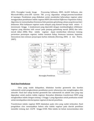 2031, Perangkat Lunak, Image Processing Software, ENVI, ArcGIS Software, dan
Microsoft Office, serta GPS Garmin 78S y a n g digunakan sebagai penentu koordinat
di lapangan. Pendekatan yang dilakukan untuk mendeteksi keberadaan vegetasi yakni
menggunakan pendekatan indeks vegetasi NDVI (Normalized Difference Vegetation Index).
Algoritma ini memanfaatkan fenomena fisik pantulan gelombang cahaya yang berasal dari
dedaunan. Nilai kehijauan vegetasi suatu wilayah yang diamati berupa skala antara -1
(minimum) hingga 1 (maksimum) yang diperoleh dengan membandingkan reflektansi
vegetasi yang diterima oleh sensor pada panjang gelombang merah (RED) dan infra
merah dekat (NIR). Nilai indeks vegetasi dapat memberikan informasi tentang
persentase penutupan vegetasi, indeks tanaman hidup, biomassa tanaman, kapasitas
fotosontesis dan estimasi penyerapan karbon dioksida (Horning, 2004; Ji dan Peters,
2007).
Kerangka Pemikiran
Hasil dan Pembahasan
Citra yang sudah didapatkan, dilakukan koreksi geometrik dan koreksi
radiometrik untuk pengkoreksian pendekatan posisi sebenarnya dan menghilangkan efek
atmosfer. Hasil dari tahap koreksi geometrik dan radiometrik ini adalah citra yang siap
digunakan untuk analisis indeks vegetasi. Kemudian dilakukan transformasi NDVI yang
menghasilkan indeks dengan rentang -1 hingga 1 yang digunakan untuk pembuatan model
untuk mendapatkan nilai kerapatan vegetasi di daerah penelitian.
Transformasi indeks vegetasi NDVI dijalankan pada citra yang sudah terkoreksi. Hasil
pengolahan citra menunjukkan bahwa nilai indeks vegetasi pada daerah penelitian
memiliki rentang dari -0.678 hingga 0.504. Nilai indeks ini belum mencerminkan nilai
 