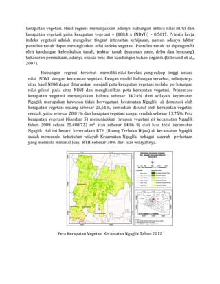 kerapatan vegetasi. Hasil regresi menunjukkan adanya hubungan antara nilai NDVI dan
kerapatan vegetasi yaitu kerapatan vegetasi = (188.1 x (NDVI)) - 0.5617. Prinsip kerja
indeks vegetasi adalah mengukur tingkat intensitas kehijauan, namun adanya faktor
pantulan tanah dapat meningkatkan nilai indeks vegetasi. Pantulan tanah ini dipengaruhi
oleh kandungan kelembaban tanah, tesktur tanah (susunan pasir, debu dan lempung)
kekasaran permukaan, adanya oksida besi dan kandungan bahan organik (Lillesand et al.,
2007).
Hubungan regresi tersebut memiliki nilai korelasi yang cukup tinggi antara
nilai NDVI dengan kerapatan vegetasi. Dengan model hubungan tersebut, selanjutnya
citra hasil NDVI dapat diturunkan menjadi peta kerapatan vegetasi melalui perhitungan
nilai piksel pada citra NDVI dan menghasilkan peta kerapatan vegetasi. Prosentase
kerapatan vegetasi menunjukkan bahwa sebesar 34,24% dari wilayah kecamatan
Ngaglik merupakan kawasan tidak bervegetasi. kecamatan Ngaglik di dominasi oleh
kerapatan vegetasi sedang sebesar 25,61%, kemudian disusul oleh kerapatan vegetasi
rendah, yaitu sebesar 20,81% dan keraptan vegetasi sangat rendah sebesar 13,75%. Peta
kerapatan vegetasi (Gambar 5) menunjukkan tutupan vegetasi di kecamatan Ngaglik
tahun 2009 seluas 25.480.722 m² atau sebesar 64.86 % dari luas total kecamatan
Ngaglik. Hal ini berarti keberadaan RTH (Ruang Terbuka Hijau) di kecamatan Ngaglik
sudah memenuhi kebutuhan wilayah Kecamatan Ngaglik sebagai daerah perkotaan
yang memiliki minimal luas RTH sebesar 30% dari luas wilayahnya.
Peta Kerapatan Vegetasi Kecamatan Ngaglik Tahun 2012
 
