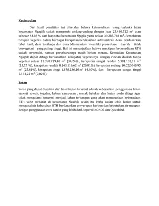 Kesimpulan
Dari hasil penelitian ini diketahui bahwa ketersediaan ruang terbuka hijau
kecamatan Ngaglik sudah memenuhi undang-undang dengan luas 25.480.722 m² atau
sebesar 64.86 % dari luas total kecamatan Ngaglik yaitu seluas 39.285.783 m². Persebaran
tutupan vegetasi dalam berbagai kerapatan berdasarkan administrasi desa. Berdasarkan
tabel hasil, desa Sariharjo dan desa Minomartani memiliki prosentase daerah tidak
bervegetasi yang paling tinggi. Hal ini menunjukkan bahwa meskipun ketersediaan RTH
sudah terpenuhi, namun persebarannya masih belum merata. Kemudian Kecamatan
Ngaglik dapat dibagi berdasarkan kerapatan vegetasinya dengan rincian daerah tanpa
vegetasi seluas 13.398.739,48 m² (34,24%), kerapatan sangat rendah 5.381.133,12 m²
(13,75 %), kerapatan rendah 8.143.116,62 m² (20,81%), kerapatan sedang 10.022.040,95
m² (25,61%), kerapatan tinggi 1.878.236,10 m² (4,80%), dan kerapatan sangat tinggi
7.181,22 m² (0,02%).
Saran
Saran yang dapat diajukan dari hasil kajian tersebut adalah keberadaan penggunaan lahan
seperti sawah, tegalan, kebun campuran , semak belukar dan hutan perlu dijaga agar
tidak mengalami konversi menjadi lahan terbangun yang akan menurunkan keberadaan
RTH yang terdapat di kecamatan Ngaglik, selain itu Perlu kajian lebih lanjut untuk
menganalisis kebutuhan RTH berdasarkan penyerapan karbon dan kebutuhan air maupun
dengan penggunaan citra satelit yang lebih detil, seperti IKONOS dan Quickbird.
 
