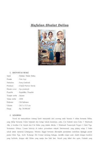 Hafalan Shalat Delisa
1. IDENTITAS BUKU
Judul : Hafalan Shalat Delisa
Penulis : Tere Liye
Sutradara : Sony Gaoksak
Produser : Chand Parwez Servia
Desain cover : Eja-creative|4
Penerbit : Republika Penerbit
Tempat terbit : Jakarta
Tahun terbit : 2008
Halaman : 266 halaman
Ukuran : 20,5 x 13,5 cm
Harga : Rp. 50.000,00
2. SINOPSIS
Novel ini menceritakan tentang kisah menyentuh dari seorang anak berusia 6 tahun bernama Delisa,
yang hidup bersama Ummi Salamah dan ketiga kakak-kakaknya, yaitu, Cut Fatimah siswa kelas 1 Madrasah
Alia, si kembar Cut Aisyah dan Cut Zahra yang duduk dikelas 1 Madrasah Tsanawiyah Negeri 1 Lhok Nga.
Sementara Abinya, Usman bekerja di tanker perusahaan minyak Internasional, yang pulang setiap 3 bulan
sekali untuk menemui keluarganya. Mereka tinggal bersama dikomplek perumahan sederhana dipinggir pesisir
pantai Lhok Nga, Aceh. Keluarga Abi Usman memang bahagia, memiliki empat anak shaleh dengan karakter
yang berbeda, dengan sifat Delisa yang manja dan baik hati, Aisyah yang irihati dan egois, Fatimah yang
 
