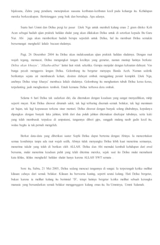 bijaksana, Zahra yang pendiam, menciptakan suasana keributan-keributan kecil pada keluarga itu. Kehidupan
mereka berkecukupan. Bertetanggan yang baik dan bersahaja. Apa adanya.
Suatu hari Ummi dan Delisa pergi ke pasar Lhok Nga untuk membeli kalung emas 2 gram ditoko Koh
Acan sebagai hadiah ujian praktek hafalan shalat yang akan dilakukan Delisa untuk di setorkan kepada Bu Guru
Nur. Abi juga akan memberikan hadiah berupa sepedah untuk Delisa, hal itu membuat Delisa semakin
bersemangat menghafal lafadz bacaan shalatnya.
Pagi, 26 Desember 2004 itu Delisa akan melaksanakan ujian praktek hafalan shalatnya. Dengan raut
wajah tegang, memucat, Delisa mengangkat tangan kecilnya yang gemetar, namun mantap hatinya berkata:
Delisa akan khusyu’. ‘Allaahu-akbar’ lantai laut retak seketika. Gempa menjalar dengan kekuatan dahsyat. Vas
bunga pecah menggores lengan Delisa. Gelombang itu bergetar menyapu Banda Aceh. Namun sedetik
berikutnya sejuta air membuncah keluar, desiran dahsyat ombak menggulung pesisir komplek Lhok Nga,
anehnya Delisa tetap khusyu’ membaca lafadz shalatnya. Gelombang itu menghantam tubuh Delisa keras-keras,
terpelanting jauh menghantam tembok. Entah kemana Delisa terbawa deru ombak.
Selama 6 hari Delisa tak sadarkan diri, dia ditemukan dengan keadaan yang sangat menyedihkan, mirip
seperti mayat. Kini Delisa dirawat dirumah sakit, tak lagi terbaring disemak-semak belukar, tak lagi meminum
air hujan, tak lagi kepanasan terkena sinar mentari. Delisa dirawat dengan banyak selang ditubuhnya, kepalanya
dipangkas dengan banyak luka jahitan, lebih dari dua puluh jahitan ditemukan disekujur tubuhnya, serta kaki
yang telah membusuk terpaksa di amputansi, tangannya diberi gips, sungguh malang nasib gadis kecil itu,
walau begitu ia tak pernah mengeluh.
Berkat data-data yang diberikan suster Sophi Delisa dapat bertemu dengan Abinya. Ia menceritakan
semua kondisinya tanpa ada raut wajah sedih, Abinya tidak menyangka Delisa lebih kuat menerima semuanya,
menerima takdir yang telah di berikan oleh ALLAH. Delisa dan Abi memulai kembali kehidupan dari awal
bersama, mulai menerima keadaan pahit yang telah diterima mereka, sejak saat itu Delisa mulai memahami
kata ikhlas, ikhlas menghafal hafalan shalat hanya karena ALLAH SWT semata .
Sore itu, Sabtu, 21 Mei 2005, Delisa sedang mencuci tangannya di sungai. Ia terperangah ketika melihat
kilauan cahaya dari semak belukar. Kilauan itu berwarna kuning, seperti seutai kalung. Hati Delisa bergetar,
bukan karena ia melihat kalung itu berinisial ‘D’, tetapi hatinya bergetar ketika melihat sebuah kerangka
manusia yang bersandarkan semak belukar menggenggam kalung emas itu. Itu Umminya, Ummi Salamah.
 