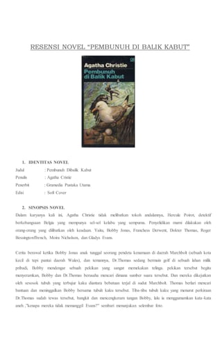 RESENSI NOVEL “PEMBUNUH DI BALIK KABUT”
1. IDENTITAS NOVEL
Judul : Pembunuh Dibalik Kabut
Penulis : Agatha Cristie
Penerbit : Gramedia Pustaka Utama
Edisi : Soft Cover
2. SINOPSIS NOVEL
Dalam karyanya kali ini, Agatha Christie tidak melibatkan tokoh andalannya, Hercule Poirot, detektif
berkebangsaan Belgia yang mempunya sel-sel kelabu yang sempurna. Penyelidikan murni dilakukan oleh
orang-orang yang dilibatkan oleh keadaan. Yaitu, Bobby Jonas, Franchess Derwent, Dokter Thomas, Roger
Bessingtonffrench, Moira Nicholson, dan Gladys Evans.
Cerita berawal ketika Bobby Jonas anak tunggal seorang pendeta kenamaan di daerah Marchbolt (sebuah kota
kecil di tepi pantai daerah Wales), dan temannya, Dr.Thomas sedang bermain golf di sebuah lahan milik
pribadi, Bobby mendengar sebuah pekikan yang sangat memekakan telinga. pekikan tersebut begitu
menyeramkan, Bobby dan Dr.Thomas berusaha mencari dimana sumber suara tersebut. Dan mereka dikejutkan
oleh sesosok tubuh yang terbujur kaku diantara bebatuan terjal di sudut Marchbolt. Thomas berlari mencari
bantuan dan meninggalkan Bobby bersama tubuh kaku tersebut. Tiba-tiba tubuh kaku yang menurut perkiraan
Dr.Thomas sudah tewas tersebut, bangkit dan mencengkeram tangan Bobby, lalu ia menggumamkan kata-kata
aneh ,”kenapa mereka tidak memanggil Evans?” sembari menunjukan selembar foto.
 