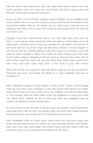 Dalam foto tersebut, Bobby melihat sesosok wanita muda dengan rambut keperakan yang luar biasa cantik.
Setelah menyerahkan selembar foto tersebut, lelaki yang tadi terbujur kaku tiba-tiba mengerang dan kembali
terjerembab. Ia tewas dengan luka-luka yang menyeramkan.
Sebagai saksi Bobby Jonas dan Dr.Thomas mengalami serentetan penyelidikan, dan dari penyelidikan tersebut
mereka mengetahui bahwa pria yang mereka temukan di tepi jurang tersebut bernama Alex Pitchbard, dan foto
yang diserahkan almarhum adalah foto adik almarhum, yaitu Ny. Amelia Cayman. Tetapi ada sesuatu yang
mengganjal di benak Bobby, yaitu, foto yang ia lihat beberapa hari yang lalu sangat berbeda 180 derajat dari
sosok Amelia Cayman.
Kejanggalan tersebut hanya sebuah perubahan manusiawi yang terjadi ketika kepada setiap wanita, pikir
Bobby. Ia segera melupakan kejadian tersebut dan kembali pada rutinitasnya. Tetapi kemudian suatu hal tak
terduga terjadi, ia menemukan sebuah surat kabar yang menampilkan foto yang ditemukan di saku koraban, dan
foto tersebut adalah foto yang berbeda dengan yang dilihat Bobby sebelumnya. Ia mencium kejanggalan. Ia
yakin ada yang tidak beres. Kemudian iangatannya kembali pulih, kemarin saat ia menemukan sesosok tubuh
terjatuh dari tebing, ia menunggu Dr. Thomas mencari bantuan, saat sedang menunggu ia ingat ia harus berada
di gereja ayahnya sehingga ia meninggalkan kembali foto tersebut ke dalam saku celana korban. Disaat itu
muncul pemuda setengah baya dengan wajah yang cukup tampan, Bobby berpesan kepada pemuda tersebut
untuk menjag mayat sampai bantuan datang karena ia harus berada di gereja untuk kebaktian.
Bobby yakin pria itulah yang mengganti foto wanita yang dilihatnya menjadi foto lain. Tapi apa maksudnya??
Jangan-jangan pria tersebut yang membunuh Alex Pitchard dan ia berniat menghilangkan bukti yang akan
menyulitkannya???
Bobby membicarakan kejanggalan ini dengan sahabatnya, Franchess Derwent. Franchess yang biasa dipanggil
Frankie juga merasa heran. Tetapi ia menganggap itu semua hanya kebetulan belaka. Beberapa hari kemudian,
Bobby ditemukan hampir tewas karena minuman beracun yang diminumnya, polisi masih menyelidiki kejadian
ini. Tetapi kecurigaan Bobbie dan Frankie terhadap pemuda yang ditinggalkannya di smaping mayat semakin
kuat. Akhirnya mereka mendapatka ide gila, ide spontan yang diharap akan mengungkapkan siapa yang
membunuh Alex Pitchard dan mencoba membunuh Bobby.
Ide tersebut membawa Frankie dan Bobby ke kediaman pemuda yang dicurigainya, Roger Bessingtonffrench.
Selama tinggal disana Frankie dan Bobby yang menyamar sebagai supir pribadi Frankie mengamati gerak-gerik
Roger Bessingtonffrench, tetapi sepertinya dia bersih. Gerak-geriknya tidak mencurigakan.
Dalam penyelidikannya Bobby dan Frankie bertemu dengan seorang dokter yang bekerja sebagai terapis
pecandu oabt-obatan terlarang bernama Dr. Nicholson, juga istrinya yang sangat cantik jelita, Moira Nicholson.
Bobby sangat terkejut ketika bertemu dengan Moira Nicholson, karena wajah Moira Nicholson adalah wajah
yang dilihatnya dalam foto yang ia dapat dari korban pembunuhan itu, Alex Pithcard.
 