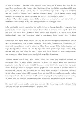 Ia semakin mencurigai Dr,Nicholson ketika mengetahui bahwa mayat yang ia temukan ialah mayat kekasih
gelap Moira yang bernama Alan Carstairs bukan Alex Pitchard. Nama Alex Pitchard kemungkinan adalah nama
palsu yang diberikan keluarga Cayman palsu ketika mengidentifikasi mayat korban. Tetapi siapa mereka???
Dan apa tujuannya?? Mengapa mereka mencoba membunuh Bobby?? Apakah mereka berpikir Bobby
mengetahui sesuatu yang bisa mengancam rencana jaha mereka??? Apa yang Bobby ketahui???
Akhirnya bobby kembali mengingat sesuatu, ketika ia menemukan korban, korban mendadak tersadar dan
membisikan sesuatu di telinga Bobby, yaitu: ”mengapa mereka tidak memanggil Evans?”
Bobby dan Frankie berpikir, mungkin kata-kata terakhir korban itu akan membantu Bobby menemukan siapa
pembunuh Alan Carstairs yang sebenarnya. Ternyata benar, kalimat itu membawa mereka kepada sebuah fakta
yang sejak awal sudah mereka perkirakan. Bahwa ternyata yang membunuh Alan Carstairs adalah Roger
Bessingtonffrench, tetapi yang mengejutkan adalah ia melakukannya dengan bantuan Moira Nicholson.
Hal ini sangat diluar dugaan, karena ternyata Moira juga lah yang melakukan percobaan pembunuhan terhadap
Bobby dengan memasukan racun ke dalam minumannya. Dan sekali lagi mereka terkejut karena ternyata kunci
utama untuk mengungkapkan misteri ini adalah nona Gladys Evans, tetangga Bobby. Moira ditangkap, tetapi
Roger Bessingtonffrench melarikan diri. Dan beberapa bulan setelah pernikahannya dengan Frankie, Bobby
menerima surat yang entah datang dari mana. Ternyata surat tersebut berasal dari Roger Bessingtonffrench
yang mengucapkan selamat karena mereka telah berhasil memecahkan kejahatannya.
Kejahatan mereka bermotif uang, Alan Carstairs adalah saksi utama yang mengetahui penipuan dan
pembunuhan Moira Nicholson terhadap sahabatnya, Mr.Savage dan menipu notaris yang menyaksikan
perpindahan warisan kepada Moira. Darisinilah kasusnya berawal, Alan Carstair yang notabene merupakan
sahabat Mr.Savage marasakan kejanggalan terhadap perpindahan warisan tersebut. ia kemudian menemukan
kejanggalan lain, mengapa dalam perpindahan warisan tersebut Moira mengundan 2 tukang kebun yang sudah
tua dan rabun, mengapa mereka tidak memanggil Evans yang jauh lebih berpendidikan dan memiliki keadaan
fisik yang masih baik. Hal ini kemudian diketahui karena ternyata pada saat pengalihan kekuasaan tersebut,
Mr.Savage sudah mati, dan orang yang menggantikannya adalah Roger Bessingtonffrench yang menyamar.
Dan seperti itulah kasusnya bergulir, meraka harus membunuh Alan Carstair yang memiliki bukti juga Bobby
Jonas yang mendengar pesan terakhir mengenai kejanggalan evans.
 
