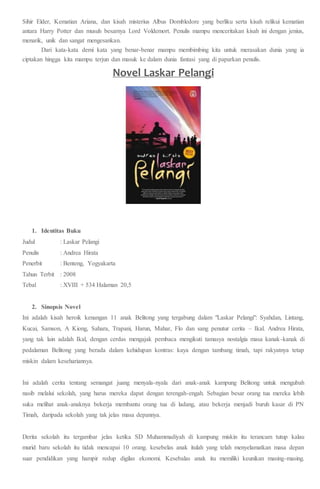 Sihir Elder, Kematian Ariana, dan kisah misterius Albus Dombledore yang berliku serta kisah relikui kematian
antara Harry Potter dan musuh besarnya Lord Voldemort. Penulis mampu menceritakan kisah ini dengan jenius,
menarik, unik dan sangat mengesankan.
Dari kata-kata demi kata yang benar-benar mampu membimbing kita untuk merasakan dunia yang ia
ciptakan hingga kita mampu terjun dan masuk ke dalam dunia fantasi yang di paparkan penulis.
Novel Laskar Pelangi
1. Identitas Buku
Judul : Laskar Pelangi
Penulis : Andrea Hirata
Penerbit : Benteng, Yogyakarta
Tahun Terbit : 2008
Tebal : XVIII + 534 Halaman 20,5
2. Sinopsis Novel
Ini adalah kisah heroik kenangan 11 anak Belitong yang tergabung dalam "Laskar Pelangi": Syahdan, Lintang,
Kucai, Samson, A Kiong, Sahara, Trapani, Harun, Mahar, Flo dan sang penutur cerita – Ikal. Andrea Hirata,
yang tak lain adalah Ikal, dengan cerdas mengajak pembaca mengikuti tamasya nostalgia masa kanak-kanak di
pedalaman Belitong yang berada dalam kehidupan kontras: kaya dengan tambang timah, tapi rakyatnya tetap
miskin dalam kesehariannya.
Ini adalah cerita tentang semangat juang menyala-nyala dari anak-anak kampung Belitong untuk mengubah
nasib melalui sekolah, yang harus mereka dapat dengan terengah-engah. Sebagian besar orang tua mereka lebih
suka melihat anak-anaknya bekerja membantu orang tua di ladang, atau bekerja menjadi buruh kasar di PN
Timah, daripada sekolah yang tak jelas masa depannya.
Derita sekolah itu tergambar jelas ketika SD Muhammadiyah di kampung miskin itu terancam tutup kalau
murid baru sekolah itu tidak mencapai 10 orang. kesebelas anak itulah yang telah menyelamatkan masa depan
suar pendidikan yang hampir redup digilas ekonomi. Kesebalas anak itu memiliki keunikan masing-masing.
 