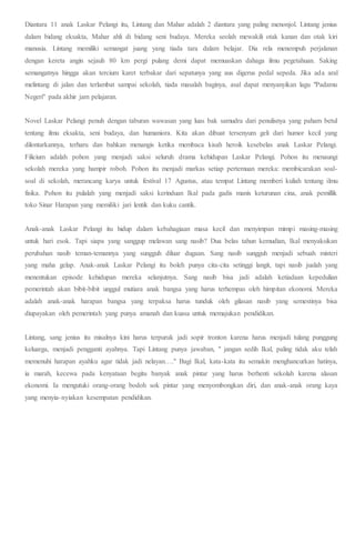 Diantara 11 anak Laskar Pelangi itu, Lintang dan Mahar adalah 2 diantara yang paling menonjol. Lintang jenius
dalam bidang eksakta, Mahar ahli di bidang seni budaya. Mereka seolah mewakili otak kanan dan otak kiri
manusia. Lintang memiliki semangat juang yang tiada tara dalam belajar. Dia rela menempuh perjalanan
dengan kereta angin sejauh 80 km pergi pulang demi dapat memuaskan dahaga ilmu pegetahuan. Saking
semangatnya hingga akan tercium karet terbakar dari sepatunya yang aus digerus pedal sepeda. Jika ada aral
melintang di jalan dan terlambat sampai sekolah, tiada masalah baginya, asal dapat menyanyikan lagu "Padamu
Negeri" pada akhir jam pelajaran.
Novel Laskar Pelangi penuh dengan taburan wawasan yang luas bak samudra dari penulisnya yang paham betul
tentang ilmu eksakta, seni budaya, dan humaniora. Kita akan dibuat tersenyum geli dari humor kecil yang
dilontarkannya, terharu dan bahkan menangis ketika membaca kisah heroik kesebelas anak Laskar Pelangi.
Filicium adalah pohon yang menjadi saksi seluruh drama kehidupan Laskar Pelangi. Pohon itu menaungi
sekolah mereka yang hampir roboh. Pohon itu menjadi markas setiap pertemuan mereka: membicarakan soal-
soal di sekolah, merancang karya untuk festival 17 Agustus, atau tempat Lintang memberi kuliah tentang ilmu
fisika. Pohon itu pulalah yang menjadi saksi kerinduan Ikal pada gadis manis keturunan cina, anak pemillik
toko Sinar Harapan yang memiliki jari lentik dan kuku cantik.
Anak-anak Laskar Pelangi itu hidup dalam kebahagiaan masa kecil dan menyimpan mimpi masing-masing
untuk hari esok. Tapi siapa yang sanggup melawan sang nasib? Dua belas tahun kemudian, Ikal menyaksikan
perubahan nasib teman-temannya yang sungguh diluar dugaan. Sang nasib sungguh menjadi sebuah misteri
yang maha gelap. Anak-anak Laskar Pelangi itu boleh punya cita-cita setinggi langit, tapi nasib jualah yang
menentukan episode kehidupan mereka selanjutnya. Sang nasib bisa jadi adalah ketiadaan kepedulian
pemerintah akan bibit-bibit unggul mutiara anak bangsa yang harus terhempas oleh himpitan ekonomi. Mereka
adalah anak-anak harapan bangsa yang terpaksa harus tunduk oleh gilasan nasib yang semestinya bisa
diupayakan oleh pemerintah yang punya amanah dan kuasa untuk memajukan pendidikan.
Lintang, sang jenius itu misalnya kini harus terpuruk jadi sopir tronton karena harus menjadi tulang punggung
keluarga, menjadi pengganti ayahnya. Tapi Lintang punya jawaban, " jangan sedih Ikal, paling tidak aku telah
memenuhi harapan ayahku agar tidak jadi nelayan…." Bagi Ikal, kata-kata itu semakin menghancurkan hatinya,
ia marah, kecewa pada kenyataan begitu banyak anak pintar yang harus berhenti sekolah karena alasan
ekonomi. Ia mengutuki orang-orang bodoh sok pintar yang menyombongkan diri, dan anak-anak orang kaya
yang menyia-nyiakan kesempatan pendidikan.
 