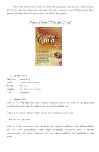 Ikal dan Arai bertalian darah. Nenek Arai adalah adik kandung kakek Ikal dari pihak ibu,ketika kelas 1
SD ibu Arai wafat dan ayahmya juga wafat ketika Arai kelas 3 sehingga di kampung Melayu disebut Simpai
Keramat. Sedangkan Jimbron bicaranya gagap karena dulu bersama ayahnya.
Resensi Novel "Musafir Cinta"
1. Identitas Novel
Judul Buku : Musafir Cinta
Penulis : Taufiqurrahman al-Azizy
Penerbit : Diva Press
klasifikasi : 20 x 13,5 x 2 cm; 331 hlm
ISBN : 979963332x
2. Sinopsis Novel
Untuk apa aku hidup?!Apa hanya untuk menjalani kesengsaraan ini?Aku mau bunuh diri saja supaya dapat
segera bertemu dengan Tuhan dan melabrak-Nya atas segala ketidakadilan ini....!
Gugatan geram sahabat karibnya di malam itu,benar-benar mengguncang iman Iqbal.
"Tuhan tidak adil..."protesnya
Iqbal pun beraksi meninggalkan segala jenis ibadah yang istiqamah diamalkannya selama ini.Mencampakkan
iman dan ruhani Islamnya.Rumah ibadah lainpun dikunjunginya.Tetapi,semakin berani ia melabrak
agamanya,semakin giris jugalah kehampaan jiwa yang menderanya.Hatinya kian gundah,hidupnya kian
nestapa.
 