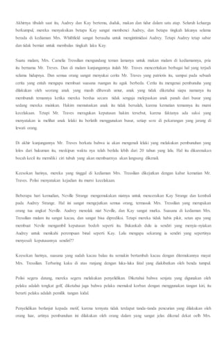 Akhirnya tibalah saat itu, Audrey dan Kay bertemu, duduk, makan dan tidur dalam satu atap. Seluruh keluarga
berkumpul, mereka menyaksikan betapa Kay sangat membenci Audrey, dan betapa tingkah lakunya selama
berada di kediaman Mrs. Whithfield sangat berusaha untuk mengintimidasi Audrey. Tetapi Audrey tetap sabar
dan tidak berniat untuk membalas tingkah laku Kay.
Suatu malam, Mrs. Camelia Tressilian mengundang teman lamanya untuk makan malam di kediamannya, pria
itu bernama Mr. Treves. Dan di malam kunjungannya itulah Mr. Traves menceritakan berbagai hal yang terjadi
selama hidupnya. Dan semua orang sangat menyukai cerita Mr. Traves yang patriotis itu, sampai pada sebuah
cerita yang entah mengapa membuat suasana ruangan itu agak berbeda. Cerita itu mengenai pembunuha yang
dilakukan oleh seorang anak yang masih dibawah umur, anak yang tidak diketahui siapa namanya itu
membunuh temannya ketika mereka berdua secara tidak sengaja melepaskan anak panah dari busur yang
sedang mereka mainkan. Hakim memutuskan anak itu tidak bersalah, karena kematian temannya itu murni
kecelakaan. Tetapi Mr. Traves meragukan keputusan hakim tersebut, karena faktanya ada saksi yang
menyatakan ia melihat anak lelaki itu berlatih menggunakan busur, setiap sore di pekarangan yang jarang di
lewati orang.
Di akhir kunjungannya Mr. Traves berkata bahwa ia akan mengenali lelaki yang melakukan pembunuhan yang
lolos dari hukuman itu, meskipun waktu nya telah berlalu lebih dari 20 tahun yang lalu. Hal itu dikarenakan
bocah kecil itu memiliki ciri tubuh yang akan membuatnya akan langsung dikenali.
Keesokan harinya, mereka yang tinggal di kediaman Mrs. Tressilian dikejutkan dengan kabar kematian Mr.
Traves. Polisi menyatakan kejadian itu murni kecelakaan.
Beberapa hari kemudian, Neville Strange mengemukakan niatnya untuk menceraikan Kay Strange dan kembali
pada Audrey Strange. Hal ini sangat mengejutkan semua orang, termasuk Mrs. Tressilian yang merupakan
orang tua angkat Neville. Audrey menolak niat Neville, dan Kay sangat murka. Suasana di kediaman Mrs.
Tressilian malam itu sangat kacau, dan sangat bisa diprediksi. Tetapi mereka tidak habis pikir, setan apa yang
membuat Nevile mengambil keputusan bodoh seperti itu. Bukankah dulu ia sendiri yang menyia-nyiakan
Audrey untuk menikahi perempuan binal seperti Kay. Lalu mengapa sekarang ia sendiri yang sepertinya
menyesali keputusannya sendiri??
Keesokan harinya, suasana yang sudah kacau balau itu semakin bertambah kacau dengan ditemukannya mayat
Mrs. Tressilian. Terbaring kaku di atas ranjang dengan luka-luka fatal yang diakibatkan oleh benda tumpul.
Polisi segera datang, mereka segera melakukan penyelidikan. Diketahui bahwa senjata yang digunakan oleh
pelaku adalah tongkat golf, diketahui juga bahwa pelaku memukul korban dengan menggunakan tangan kiri, itu
berarti pelaku adalah pemilik tangan kidal.
Penyelidikan berlanjut kepada motif, karena ternyata tidak terdapat tanda-tanda pencurian yang dilakukan oleh
orang luar, artinya pembunuhan ini dilakukan oleh orang dalam yang sangat jelas dikenal dekat oelh Mrs.
 