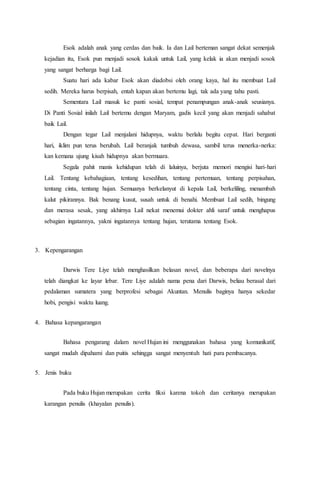 Esok adalah anak yang cerdas dan baik. Ia dan Lail berteman sangat dekat semenjak
kejadian itu, Esok pun menjadi sosok kakak untuk Lail, yang kelak ia akan menjadi sosok
yang sangat berharga bagi Lail.
Suatu hari ada kabar Esok akan diadobsi oleh orang kaya, hal itu membuat Lail
sedih. Mereka harus berpisah, entah kapan akan bertemu lagi, tak ada yang tahu pasti.
Sementara Lail masuk ke panti sosial, tempat penampungan anak-anak seusianya.
Di Panti Sosial inilah Lail bertemu dengan Maryam, gadis kecil yang akan menjadi sahabat
baik Lail.
Dengan tegar Lail menjalani hidupnya, waktu berlalu begitu cepat. Hari berganti
hari, iklim pun terus berubah. Lail beranjak tumbuh dewasa, sambil terus menerka-nerka:
kan kemana ujung kisah hidupnya akan bermuara.
Segala pahit manis kehidupan telah di laluinya, berjuta memori mengisi hari-hari
Lail. Tentang kebahagiaan, tentang kesedihan, tentang pertemuan, tentang perpisahan,
tentang cinta, tentang hujan. Semuanya berkelanyut di kepala Lail, berkeliling, menambah
kalut pikirannya. Bak benang kusut, susah untuk di benahi. Membuat Lail sedih, bingung
dan merasa sesak, yang akhirnya Lail nekat menemui dokter ahli saraf untuk menghapus
sebagian ingatannya, yakni ingatannya tentang hujan, terutama tentang Esok.
3. Kepengarangan
Darwis Tere Liye telah menghasilkan belasan novel, dan beberapa dari novelnya
telah diangkat ke layar lebar. Tere Liye adalah nama pena dari Darwis, beliau berasal dari
pedalaman sumatera yang berprofesi sebagai Akuntan. Menulis baginya hanya sekedar
hobi, pengisi waktu luang.
4. Bahasa kepangarangan
Bahasa pengarang dalam novel Hujan ini menggunakan bahasa yang komunikatif,
sangat mudah dipahami dan puitis sehingga sangat menyentuh hati para pembacanya.
5. Jenis buku
Pada buku Hujan merupakan cerita fiksi karena tokoh dan ceritanya merupakan
karangan penulis (khayalan penulis).
 