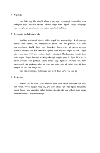 6. Nilai buku
Nilai buku yang bisa diambil adalah, belajar tegar menghadapi permasalahan, terus
melangkah maju meskipun masalah tersebut sangat berat dipikul. Belajar menghargai
hidup, menghargai persahabatan serta belajar memahami keikhlasan.
7. Keunggulan dan kelemahan buku
Kelebihan dari novel Hujan ini adalah sampul dan warnanya bagus. Kisah ceritanya
menarik untuk disimak dan mendewasakan pikiran serta hati pembaca. Alur cerita
yang mengalirserta konflik batin yang ditonjolkan dalam novel ini mampu membuat
pembaca terhanyut dan ikut merasakan kejadian demi kejadian dengan seksama. Dengan
latar waktu tahun 2050-an, pembaca diajak berimajinasi. Membayangkan kondisi dunia
masa depan, dengan berbagai teknologi-teknologi canggih yang di dapat. Isi novel ini
mudah dipahami oleh pembaca karena bahasa yang digunakan sederhana dan dapat
menginspirasi para pembaca, selain itu pesan dan kesan yang ada dalam novel ini dapat
mengalir ke lubuk hati dan pikiran.
Saya tidak menemukan kekurangan dari novel Hujan karya Tere Liye ini.
8. Kesimpulan
Terlepas dari itu semua, novel ini sangat layak untuk dibaca oleh semua jenis umur,
baik remaja, dewasa maupun orang tua, serta dapat dibaca oleh semua lapisan masyarakat,
karena bahasa yang digunakan mudah dipahami dan nilai-nilai yang didapat akan mampu
memberikanbanyak pelajaran berharga.
 