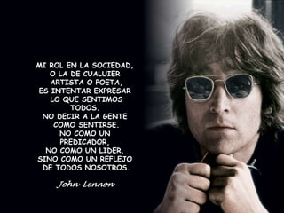 MI ROL EN LA SOCIEDAD, 
MI ROL EN LA SOCIEDAD, 
O LA DE CUALUIER 
ARTISTA O POETA, 
O LA DE CUALUIER 
ARTISTA O POETA, 
ES INTENTAR EXPRESAR 
LO QUE SENTIOS TODOS. 
NO DECIR A LA GENTE 
ES INTENTAR EXPRESAR 
LO QUE SENTIMOS 
TODOS. 
COMO SENTIRSE. 
NO DECIR A LA GENTE 
NO COMO UN PREDICADOR, 
COMO SENTIRSE. 
NO COMO UN 
PREDICADOR, 
NO COMO UN LIDER, 
SINO COMO UN REFLEJO 
DE TODOS NOSOTROS 
NO COMO UN LIDER, 
SINO COMO UN REFLEJO 
DE TODOS NOSOTROS. 
John Lennon 
 