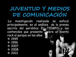 JUVENTUD Y MEDIOS 
DE COMUNICACIÓN 
:La investigación realizada se enfocó 
principalmente, en el análisis de la prensa 
escrita del periódico EL TIEMPO y los 
contenidos que presenta sobre el evento 
rock al parque en los años 
 1995 
 1996 
 2007 
 2008 
 2013 
 