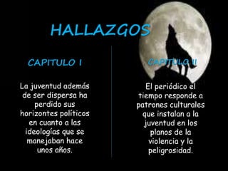HALLAZGOS 
CAPITULO I CAPITULO II 
La juventud además 
de ser dispersa ha 
perdido sus 
horizontes políticos 
en cuanto a las 
ideologías que se 
manejaban hace 
unos años. 
El periódico el 
tiempo responde a 
patrones culturales 
que instalan a la 
juventud en los 
planos de la 
violencia y la 
peligrosidad. 
 