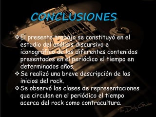 CONCLUSIONES 
El presente trabajo se constituyó en el 
estudio del análisis discursivo e 
iconográfico de los diferentes contenidos 
presentados en el periódico el tiempo en 
determinados años. 
Se realizó una breve descripción de los 
inicios del rock. 
Se observó las clases de representaciones 
que circulan en el periódico el tiempo 
acerca del rock como contracultura. 
 