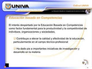 Educación basada en Competencias  El interés despertado por la Educación Basada en Competencias como factor fundamental para la productividad y la competitividad de individuos, organizaciones y sociedades,  Contribuye a elevar la calidad y efectividad de la educación, particularmente en el campo técnico-profesional  Ha dado pie a importantes iniciativas de investigación y desarrollo en la materia.  