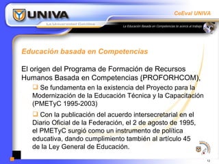 Educación basada en Competencias  El origen del Programa de Formación de Recursos Humanos Basada en Competencias  ( PROFORHCOM),  Se fundamenta en la existencia del Proyecto para la Modernización de la Educación Técnica y la Capacitación (PMETyC 1995-2003) Con la publicación del acuerdo intersecretarial en el Diario Oficial de la Federación, el 2 de agosto de 1995,  el PMETyC surgió como un instrumento de política educativa, dando cumplimiento también al artículo 45  de la Ley General de Educación.  