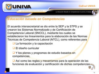 Educación basada en Competencias  El acuerdo intersecretarial se dio entre la SEP y la STPS y se crearon los Sistemas Normalizado y de Certificación de Competencia Laboral (SNCCL), mediante los cuales se establecieron los lineamientos para la elaboración de las Normas Técnicas de Competencia Laboral (NTCL), como referentes para  La formación y la capacitación  El diseño curricular  Y los planes y programas de estudio basados en competencias,  Así como las reglas y mecanismos para la operación de las funciones de evaluación y certificación de dichas competencias 