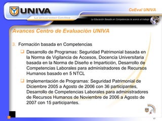 Avances Centro de Evaluación UNIVA Formación basada en Competencias Desarrollo de Programas: Seguridad Patrimonial basada en la Norma de Vigilancia de Accesos, Docencia Universitaria basada en la Norma de Diseño e Impartición, Desarrollo de Competencias Laborales para administradores de Recursos Humanos basado en 5 NTCL Implementación de Programas: Seguridad Patrimonial de Diciembre 2005 a Agosto de 2006 con 36 participantes, Desarrollo de Competencias Laborales para administradores de Recursos Humanos de Noviembre de 2006 a Agosto de 2007 con 15 participantes. 