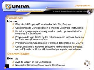 Fortalezas Internas Directriz del Proyecto Educativo hacia la Certificación  Considerada la Certificación en el Plan de Desarrollo Institucional Un valor agregado para los egresados con la opción a titulación mediante la Certificación Proyectos de vinculación de los estudiantes con la Consultoría en las Empresas (Provemus-Cea) Profesionalismo, Capacitación  y Calidad del personal del CeEval Congruencia de la Reforma Educativa (formación para el trabajo) con la Filosofía de Univa  (Universidad para gente que trabaja) Oportunidades Externas Aval de la SEP en los Certificados Necesidad Social de Contar con la Certificación 