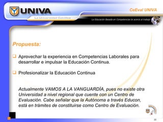 Propuesta: Aprovechar la experiencia en Competencias Laborales para desarrollar e impulsar la Educación Continua. Profesionalizar la Educación Continua Actualmente VAMOS A LA VANGUARDÍA, pues no existe otra Universidad a nivel regional que cuente con un Centro de Evaluación. Cabe señalar que la Autónoma a través Educon, está en trámites de constituirse como Centro de Evaluación. 