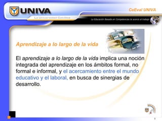 Aprendizaje a lo largo de la vida El  aprendizaje a lo largo de la vida  implica una noción integrada del aprendizaje en los ámbitos formal, no formal e informal, y  el acercamiento entre el mundo educativo y el laboral,  en busca de sinergias de desarrollo.  