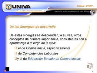 De las Sinergias de desarrollo De estas sinergias se desprenden, a su vez, otros conceptos de primera importancia, consistentes con el  aprendizaje a lo largo de la vida: el de  Competencia,  específicamente  de  Competencias Laborales y el de  Educación Basada en Competencias . 