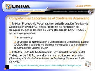 Competencias Laborales en el Continente Americano México: Proyecto de Modernización de la Educación Técnica y la Capacitación (PMETyC), ahora Programa de Formación de Recursos Humanos Basada en Competencias (PROFORHCOM), con dos componentes:  El educativo, y  El Consejo de Normalización y Certificación de Competencia Laboral (CONOCER), a cargo de los Sistemas Normalizado y de Certificación de Competencia Laboral. UCAP.   Estados Unidos de Norteamérica: Comisión del Secretario del Trabajo de los E.U.A., para alcanzar las habilidades necesarias  (Secretary of Labor's Commission on Achieving Necessary Skills, SCANS).   http://ali.apple.com/callas/crs_imovie2/pdf/SCANS%20Report%20Background.pdf 