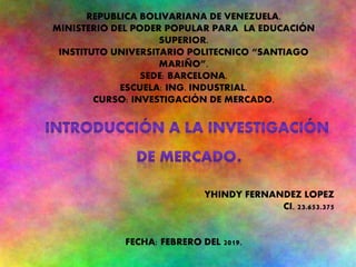 REPUBLICA BOLIVARIANA DE VENEZUELA.
MINISTERIO DEL PODER POPULAR PARA LA EDUCACIÓN
SUPERIOR.
INSTITUTO UNIVERSITARIO POLITECNICO “SANTIAGO
MARIÑO”.
SEDE: BARCELONA.
ESCUELA: ING. INDUSTRIAL.
CURSO: INVESTIGACIÓN DE MERCADO.
.
YHINDY FERNANDEZ LOPEZ
CI. 23.653.375
FECHA: FEBRERO DEL 2019.
 