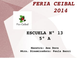 FERIA CEIBAL 
2014 
ESCUELA N° 13 
5° A 
Maestra: Ana Dora 
Mtra. Dinamizadora: Paula Bacci 
 