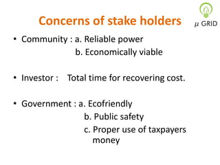 Concerns of stake holders
• Community : a. Reliable power
b. Economically viable
• Investor : Total time for recovering cost.
• Government : a. Ecofriendly
b. Public safety
c. Proper use of taxpayers
money

 