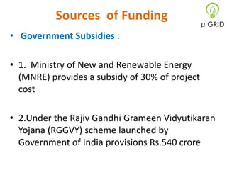 Sources of Funding
• Government Subsidies :

• 1. Ministry of New and Renewable Energy
(MNRE) provides a subsidy of 30% of project
cost
• 2.Under the Rajiv Gandhi Grameen Vidyutikaran
Yojana (RGGVY) scheme launched by
Government of India provisions Rs.540 crore

 
