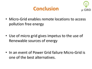 Conclusion
• Micro-Grid enables remote locations to access
pollution free energy
• Use of micro grid gives impetus to the use of
Renewable sources of energy
• In an event of Power Grid failure Micro-Grid is
one of the best alternatives.

 