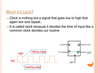 WHAT IS CLOCK?
 Clock is nothing but a signal that goes low to high that
again low and repeat..
 It is called clock because it decides the time of input like a
common clock decides our routine.
low
high
falling edge
leading edge
 