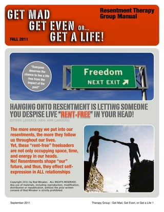 Resentment Therapy
GET MAD                                                            Group Manual
!     GET EVEN OR...
! ! !
FALL 2011 GET A LIFE!

                “Everyone
               deserves the
           chance to live a
                            life
              free from the
             impact of the
                 past”




HANGING ONTO RESENTMENT IS LETTING SOMEONE
YOU DESPISE LIVE “RENT-FREE” IN YOUR HEAD!
ESTHER LEDERER (AKA: ANN LANDERS)


The more energy we put into our
resentments, the more they follow
us throughout our lives.
Yet, these “rent-free” freeloaders
are not only occupying space, time,
and energy in our heads.
No! Resentments shape “our”
future, and thus, they effect self-
expression in ALL relationships
Copyright 2011 by Rod Minaker. ALL RIGHTS RESERVED.
Any use of materials, including reproduction, modiﬁcation,
distribution or republication, without the prior written
consent of Rod Minaker is strictly prohibited.




September 2011                                               Therapy Group - Get Mad, Get Even, or Get a Life 1
 